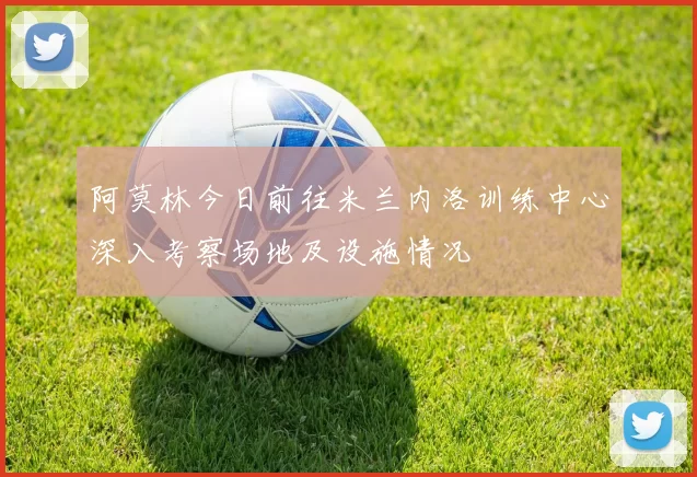 阿莫林今日前往米兰内洛训练中心深入考察场地及设施情况
